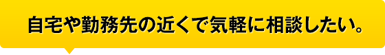 自宅や勤務先の近くで気軽に相談したい。