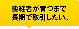 後継者が育つまで長期で取引したい。